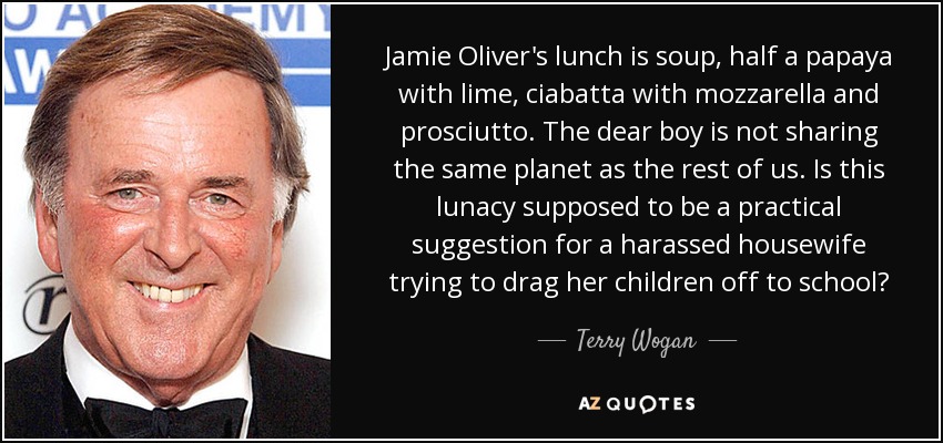 Jamie Oliver's lunch is soup, half a papaya with lime, ciabatta with mozzarella and prosciutto. The dear boy is not sharing the same planet as the rest of us. Is this lunacy supposed to be a practical suggestion for a harassed housewife trying to drag her children off to school? - Terry Wogan