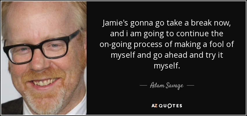 Jamie's gonna go take a break now, and i am going to continue the on-going process of making a fool of myself and go ahead and try it myself. - Adam Savage