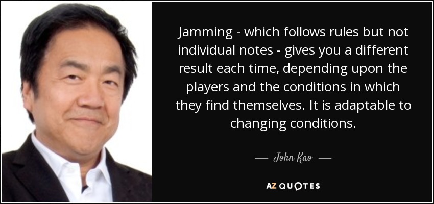 Jamming - which follows rules but not individual notes - gives you a different result each time, depending upon the players and the conditions in which they find themselves. It is adaptable to changing conditions. - John Kao