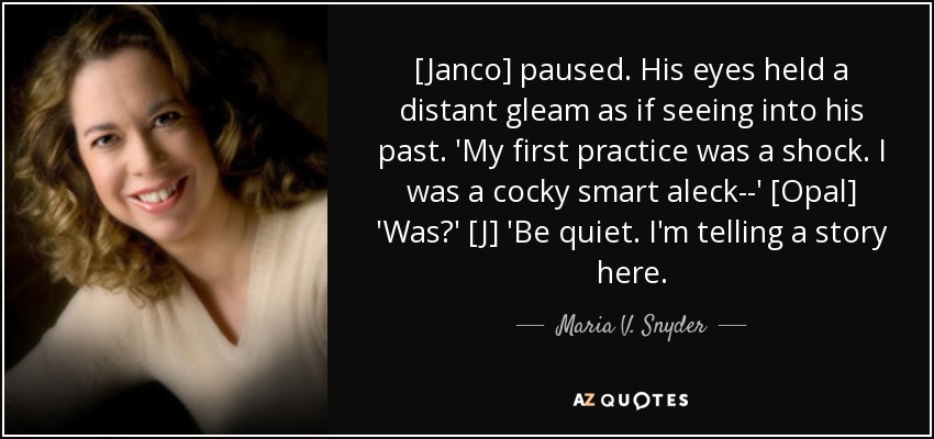 [Janco] paused. His eyes held a distant gleam as if seeing into his past. 'My first practice was a shock. I was a cocky smart aleck--' [Opal] 'Was?' [J] 'Be quiet. I'm telling a story here. - Maria V. Snyder