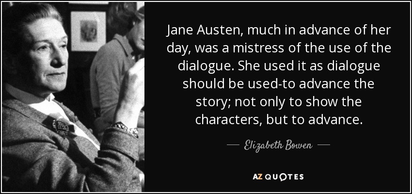 Jane Austen, much in advance of her day, was a mistress of the use of the dialogue. She used it as dialogue should be used-to advance the story; not only to show the characters, but to advance. - Elizabeth Bowen