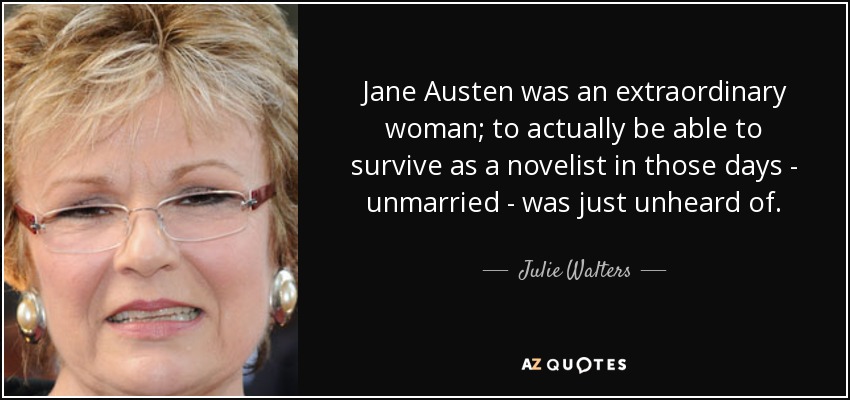 Jane Austen was an extraordinary woman; to actually be able to survive as a novelist in those days - unmarried - was just unheard of. - Julie Walters