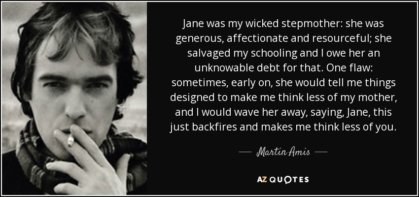 Jane was my wicked stepmother: she was generous, affectionate and resourceful; she salvaged my schooling and I owe her an unknowable debt for that. One flaw: sometimes, early on, she would tell me things designed to make me think less of my mother, and I would wave her away, saying, Jane, this just backfires and makes me think less of you. - Martin Amis