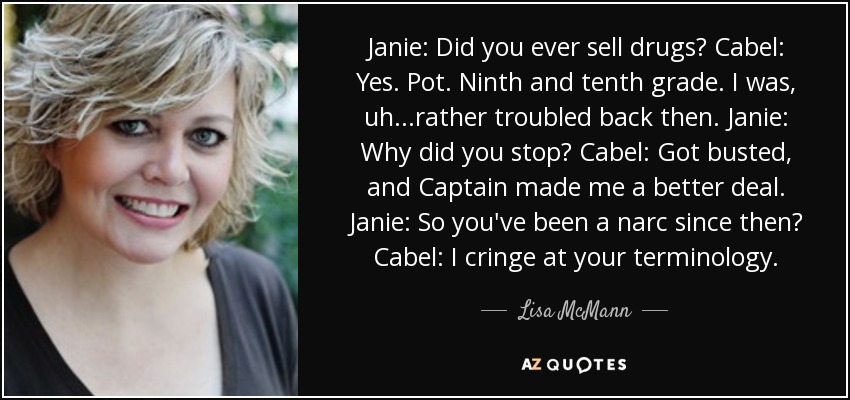 Janie: Did you ever sell drugs? Cabel: Yes. Pot. Ninth and tenth grade. I was, uh...rather troubled back then. Janie: Why did you stop? Cabel: Got busted, and Captain made me a better deal. Janie: So you've been a narc since then? Cabel: I cringe at your terminology. - Lisa McMann