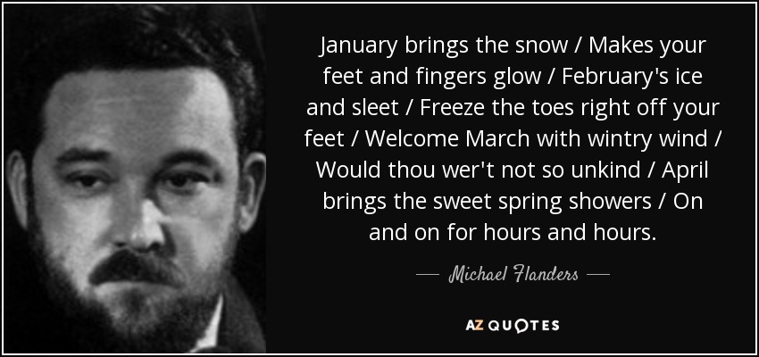 January brings the snow / Makes your feet and fingers glow / February's ice and sleet / Freeze the toes right off your feet / Welcome March with wintry wind / Would thou wer't not so unkind / April brings the sweet spring showers / On and on for hours and hours. - Michael Flanders