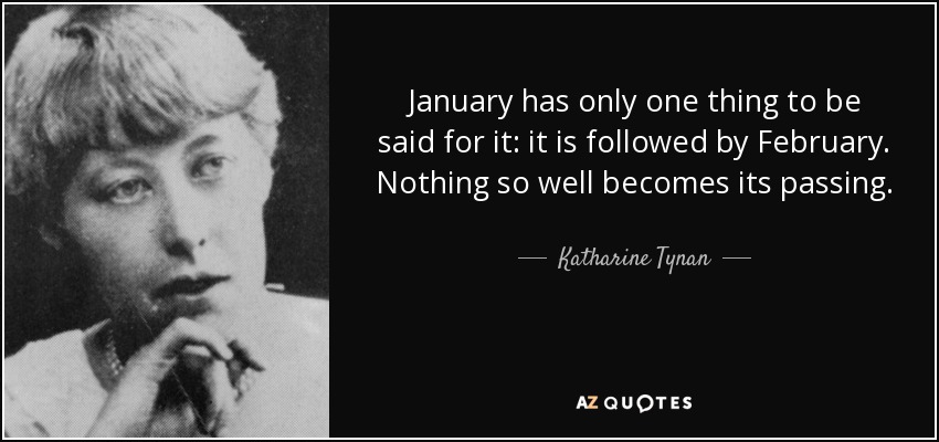 January has only one thing to be said for it: it is followed by February. Nothing so well becomes its passing. - Katharine Tynan