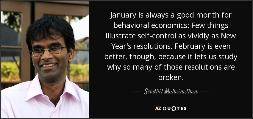 January is always a good month for behavioral economics: Few things illustrate self-control as vividly as New Year's resolutions. February is even better, though, because it lets us study why so many of those resolutions are broken. - Sendhil Mullainathan