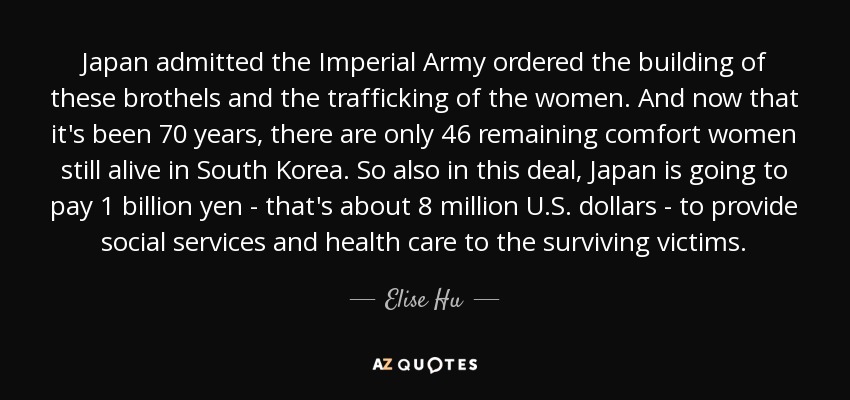 Japan admitted the Imperial Army ordered the building of these brothels and the trafficking of the women. And now that it's been 70 years, there are only 46 remaining comfort women still alive in South Korea. So also in this deal, Japan is going to pay 1 billion yen - that's about 8 million U.S. dollars - to provide social services and health care to the surviving victims. - Elise Hu