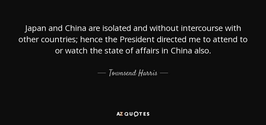 Japan and China are isolated and without intercourse with other countries; hence the President directed me to attend to or watch the state of affairs in China also. - Townsend Harris