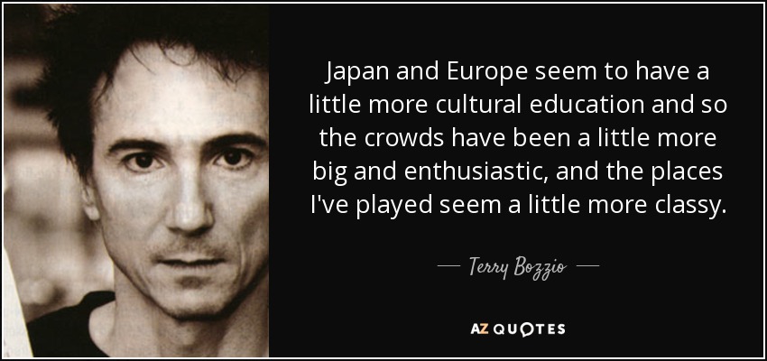 Japan and Europe seem to have a little more cultural education and so the crowds have been a little more big and enthusiastic, and the places I've played seem a little more classy. - Terry Bozzio