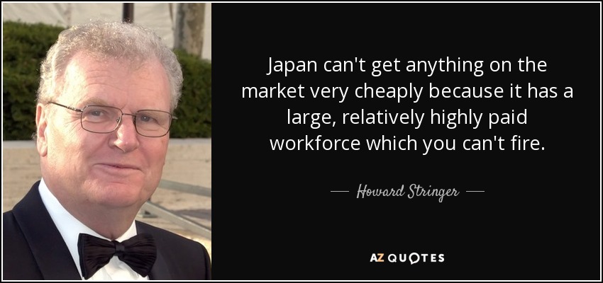 Japan can't get anything on the market very cheaply because it has a large, relatively highly paid workforce which you can't fire. - Howard Stringer