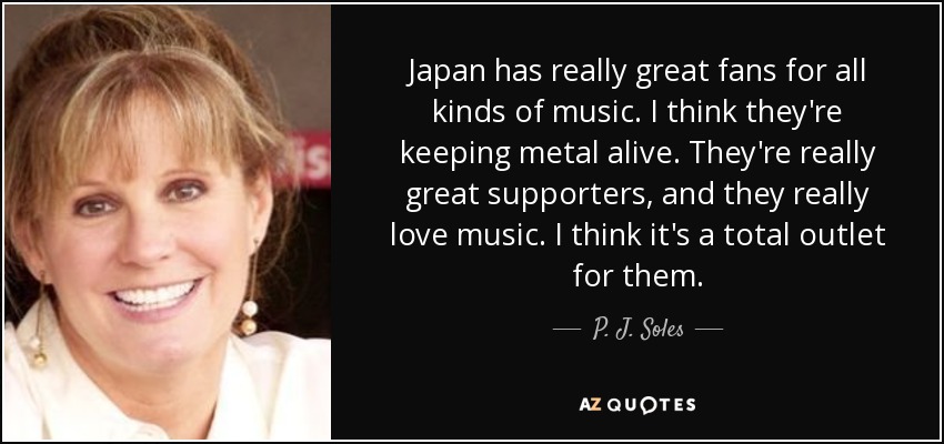 Japan has really great fans for all kinds of music. I think they're keeping metal alive. They're really great supporters, and they really love music. I think it's a total outlet for them. - P. J. Soles