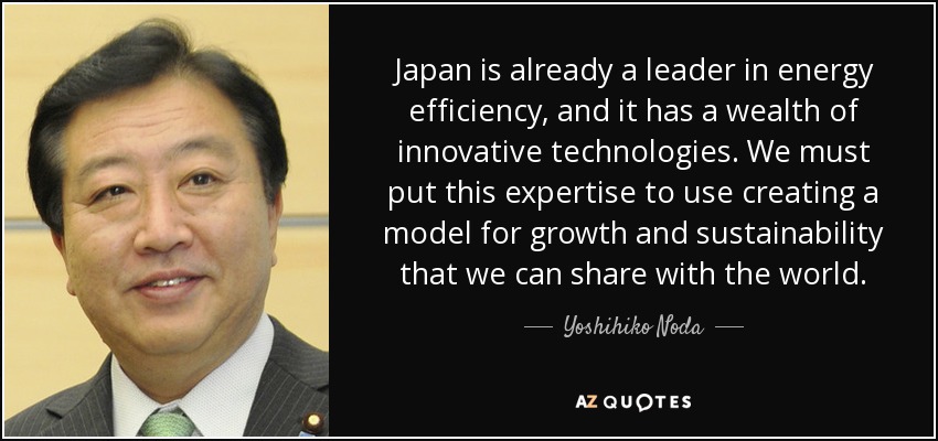 Japan is already a leader in energy efficiency, and it has a wealth of innovative technologies. We must put this expertise to use creating a model for growth and sustainability that we can share with the world. - Yoshihiko Noda