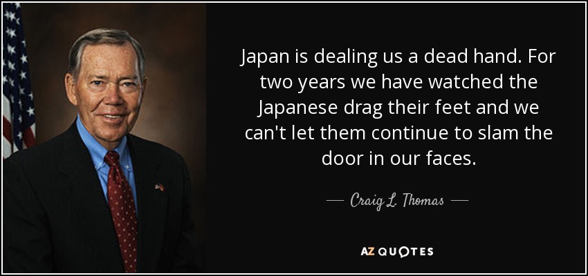 Japan is dealing us a dead hand. For two years we have watched the Japanese drag their feet and we can't let them continue to slam the door in our faces. - Craig L. Thomas