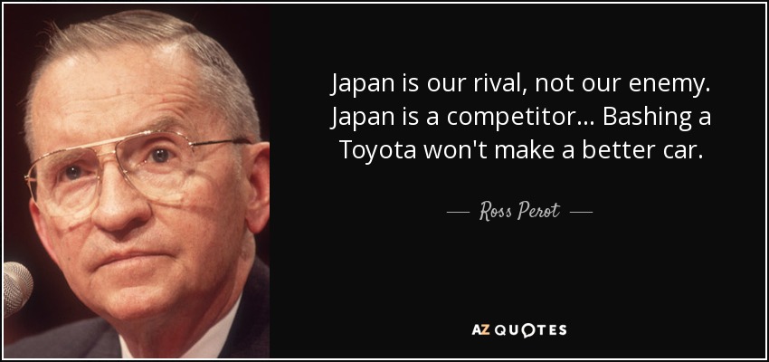 Japan is our rival, not our enemy. Japan is a competitor... Bashing a Toyota won't make a better car. - Ross Perot