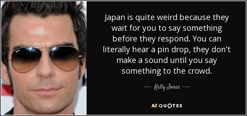 Japan is quite weird because they wait for you to say something before they respond. You can literally hear a pin drop, they don't make a sound until you say something to the crowd. - Kelly Jones