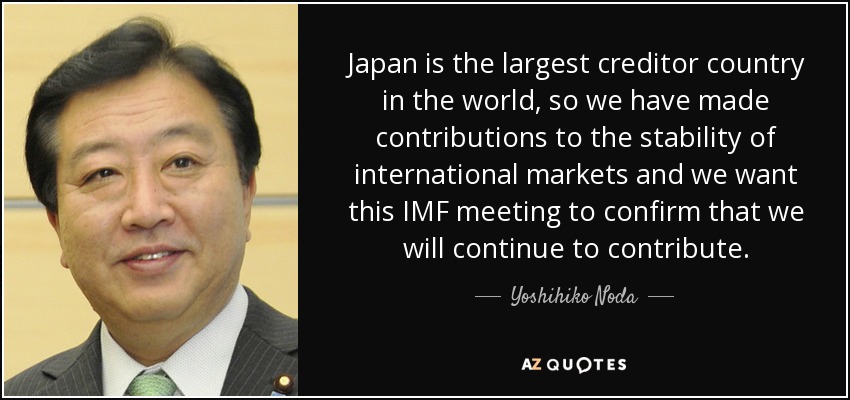 Japan is the largest creditor country in the world, so we have made contributions to the stability of international markets and we want this IMF meeting to confirm that we will continue to contribute. - Yoshihiko Noda