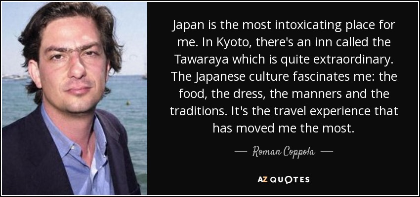 Japan is the most intoxicating place for me. In Kyoto, there's an inn called the Tawaraya which is quite extraordinary. The Japanese culture fascinates me: the food, the dress, the manners and the traditions. It's the travel experience that has moved me the most. - Roman Coppola