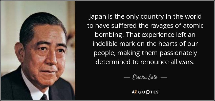 Japan is the only country in the world to have suffered the ravages of atomic bombing. That experience left an indelible mark on the hearts of our people, making them passionately determined to renounce all wars. - Eisaku Sato