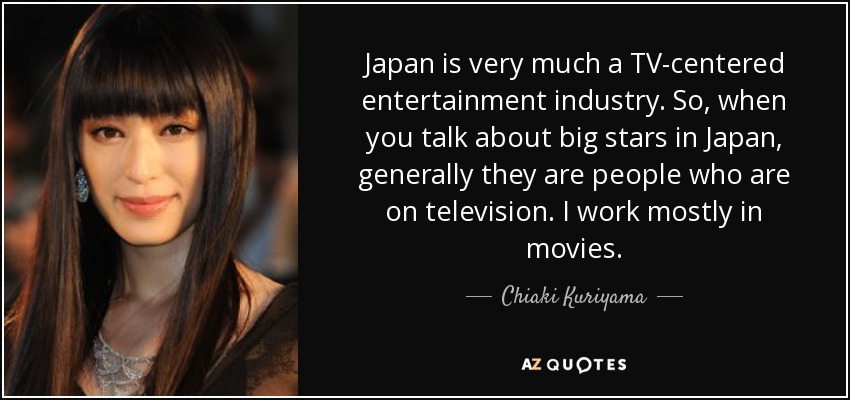 Japan is very much a TV-centered entertainment industry. So, when you talk about big stars in Japan, generally they are people who are on television. I work mostly in movies. - Chiaki Kuriyama