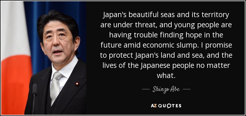 Japan's beautiful seas and its territory are under threat, and young people are having trouble finding hope in the future amid economic slump. I promise to protect Japan's land and sea, and the lives of the Japanese people no matter what. - Shinzo Abe