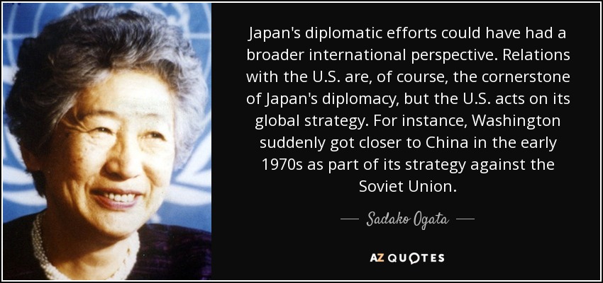 Japan's diplomatic efforts could have had a broader international perspective. Relations with the U.S. are, of course, the cornerstone of Japan's diplomacy, but the U.S. acts on its global strategy. For instance, Washington suddenly got closer to China in the early 1970s as part of its strategy against the Soviet Union. - Sadako Ogata