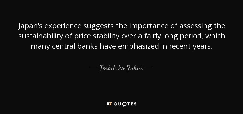Japan's experience suggests the importance of assessing the sustainability of price stability over a fairly long period, which many central banks have emphasized in recent years. - Toshihiko Fukui