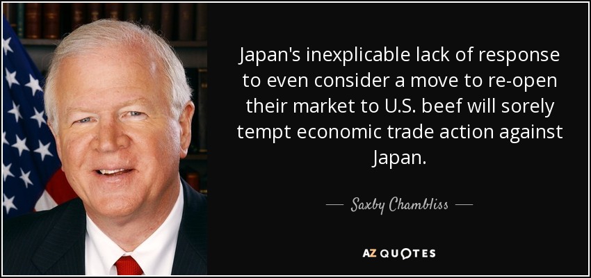 Japan's inexplicable lack of response to even consider a move to re-open their market to U.S. beef will sorely tempt economic trade action against Japan. - Saxby Chambliss