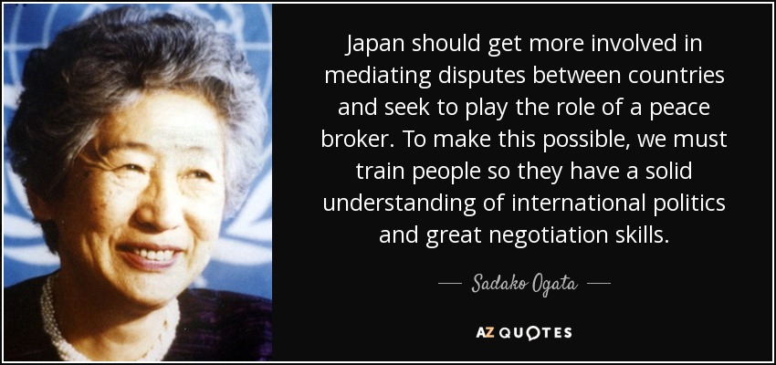 Japan should get more involved in mediating disputes between countries and seek to play the role of a peace broker. To make this possible, we must train people so they have a solid understanding of international politics and great negotiation skills. - Sadako Ogata