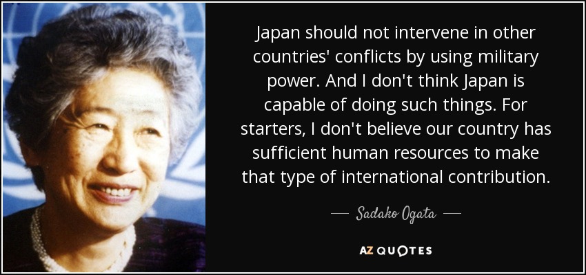 Japan should not intervene in other countries' conflicts by using military power. And I don't think Japan is capable of doing such things. For starters, I don't believe our country has sufficient human resources to make that type of international contribution. - Sadako Ogata