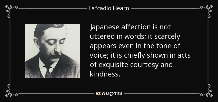 Japanese affection is not uttered in words; it scarcely appears even in the tone of voice; it is chiefly shown in acts of exquisite courtesy and kindness. - Lafcadio Hearn