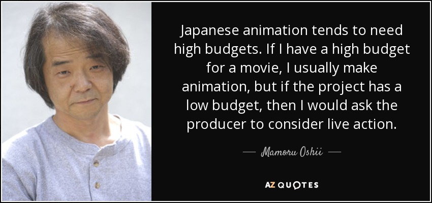 Japanese animation tends to need high budgets. If I have a high budget for a movie, I usually make animation, but if the project has a low budget, then I would ask the producer to consider live action. - Mamoru Oshii