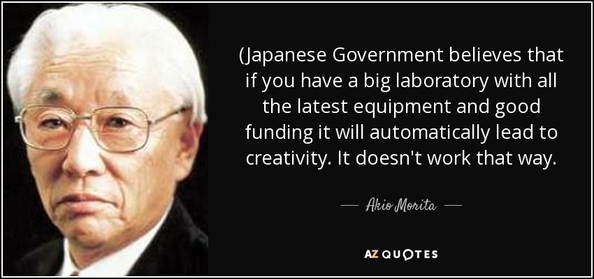 (Japanese Government believes that if you have a big laboratory with all the latest equipment and good funding it will automatically lead to creativity. It doesn't work that way. - Akio Morita