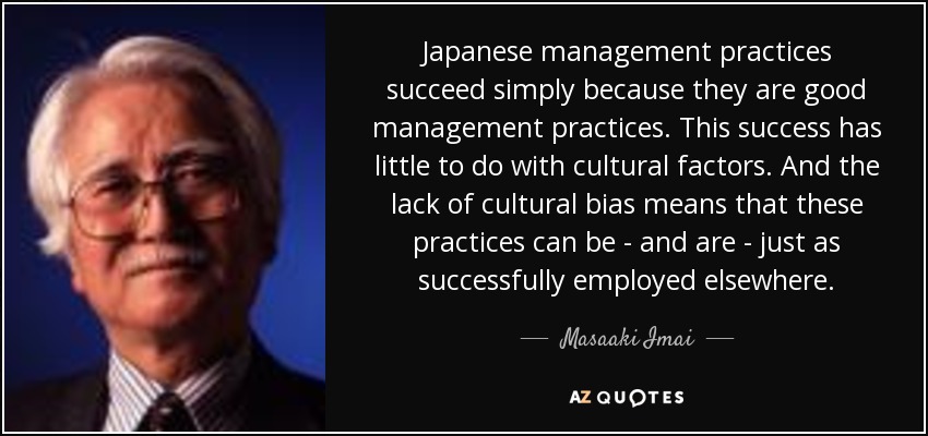 Japanese management practices succeed simply because they are good management practices. This success has little to do with cultural factors. And the lack of cultural bias means that these practices can be - and are - just as successfully employed elsewhere. - Masaaki Imai