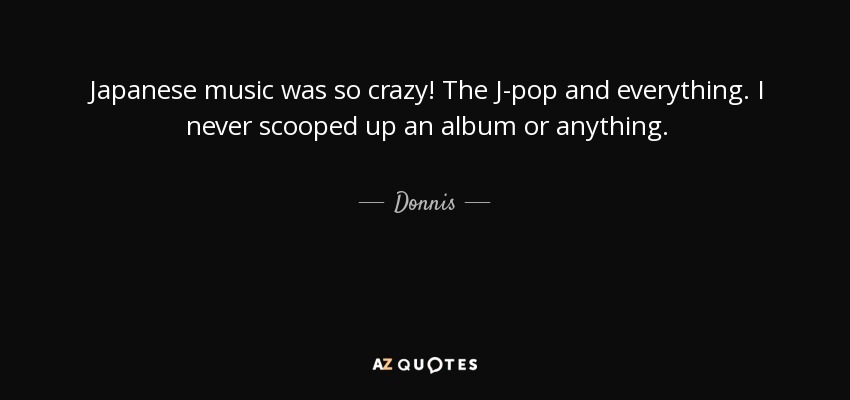 Japanese music was so crazy! The J-pop and everything. I never scooped up an album or anything. - Donnis