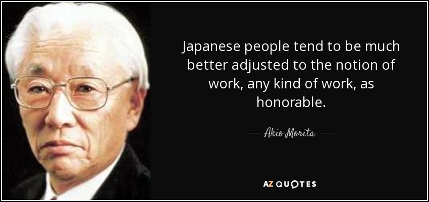 Japanese people tend to be much better adjusted to the notion of work, any kind of work, as honorable. - Akio Morita