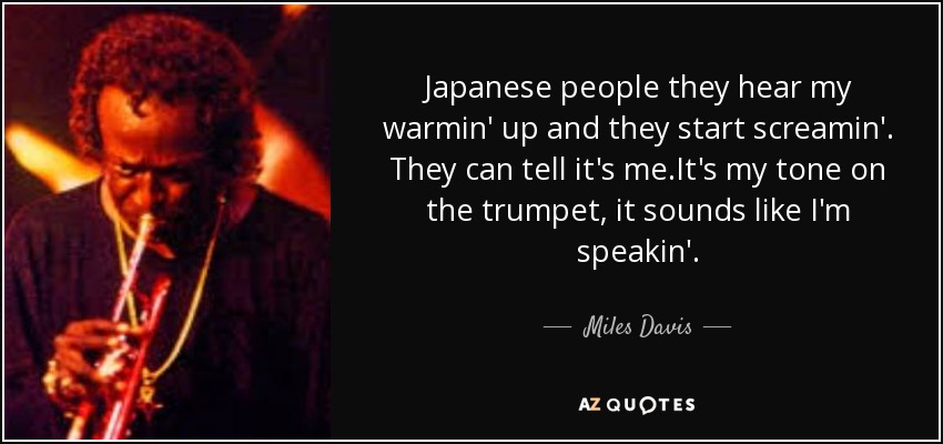Japanese people they hear my warmin' up and they start screamin'. They can tell it's me.It's my tone on the trumpet, it sounds like I'm speakin'. - Miles Davis