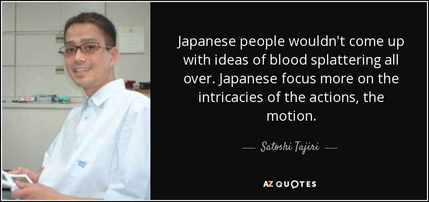 Japanese people wouldn't come up with ideas of blood splattering all over. Japanese focus more on the intricacies of the actions, the motion. - Satoshi Tajiri