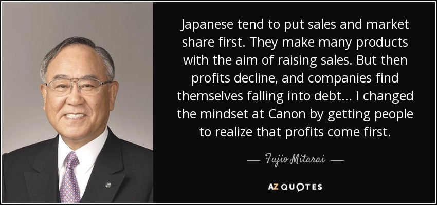 Japanese tend to put sales and market share first. They make many products with the aim of raising sales. But then profits decline, and companies find themselves falling into debt... I changed the mindset at Canon by getting people to realize that profits come first. - Fujio Mitarai