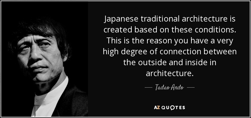 Japanese traditional architecture is created based on these conditions. This is the reason you have a very high degree of connection between the outside and inside in architecture. - Tadao Ando