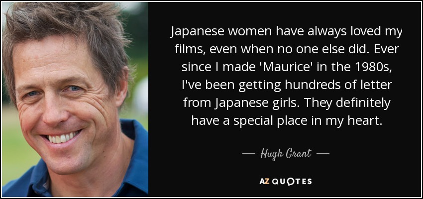 Japanese women have always loved my films, even when no one else did. Ever since I made 'Maurice' in the 1980s, I've been getting hundreds of letter from Japanese girls. They definitely have a special place in my heart. - Hugh Grant