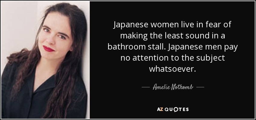 Japanese women live in fear of making the least sound in a bathroom stall. Japanese men pay no attention to the subject whatsoever. - Amelie Nothomb