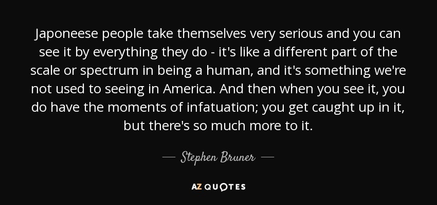Japoneese people take themselves very serious and you can see it by everything they do - it's like a different part of the scale or spectrum in being a human, and it's something we're not used to seeing in America. And then when you see it, you do have the moments of infatuation; you get caught up in it, but there's so much more to it. - Stephen Bruner