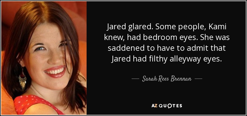 Jared glared. Some people, Kami knew, had bedroom eyes. She was saddened to have to admit that Jared had filthy alleyway eyes. - Sarah Rees Brennan