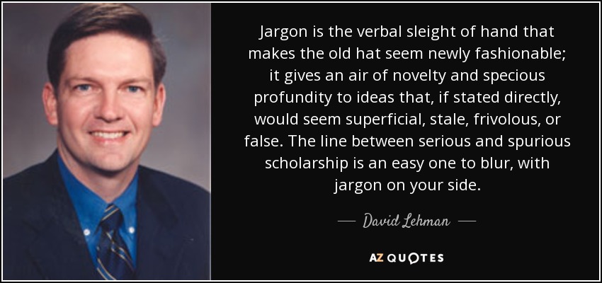 Jargon is the verbal sleight of hand that makes the old hat seem newly fashionable; it gives an air of novelty and specious profundity to ideas that, if stated directly, would seem superficial, stale, frivolous, or false. The line between serious and spurious scholarship is an easy one to blur, with jargon on your side. - David Lehman