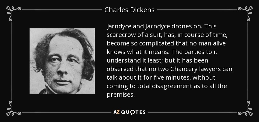 Jarndyce and Jarndyce drones on. This scarecrow of a suit, has, in course of time, become so complicated that no man alive knows what it means. The parties to it understand it least; but it has been observed that no two Chancery lawyers can talk about it for five minutes, without coming to total disagreement as to all the premises. - Charles Dickens