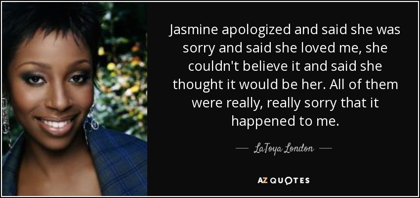 Jasmine apologized and said she was sorry and said she loved me, she couldn't believe it and said she thought it would be her. All of them were really, really sorry that it happened to me. - LaToya London
