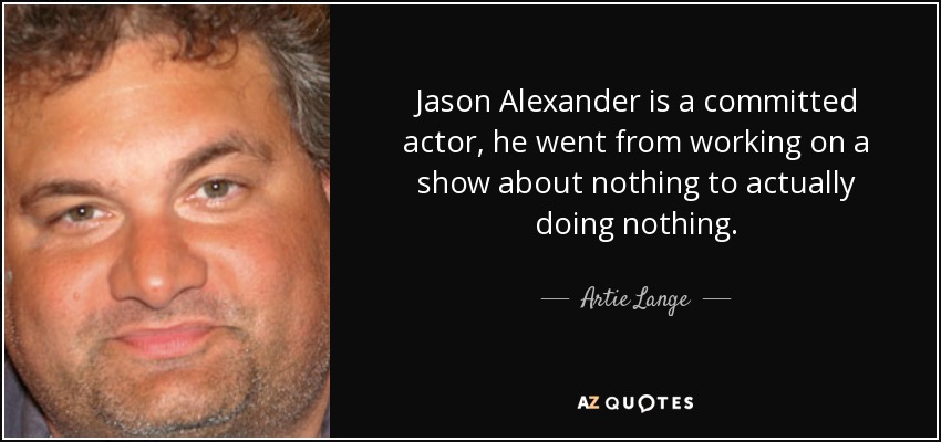 Jason Alexander is a committed actor, he went from working on a show about nothing to actually doing nothing. - Artie Lange