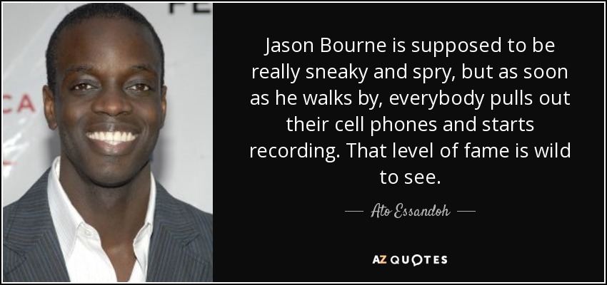 Jason Bourne is supposed to be really sneaky and spry, but as soon as he walks by, everybody pulls out their cell phones and starts recording. That level of fame is wild to see. - Ato Essandoh