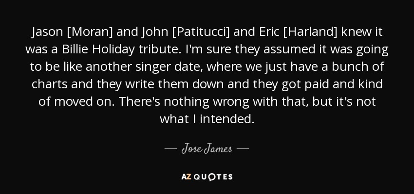 Jason [Moran] and John [Patitucci] and Eric [Harland] knew it was a Billie Holiday tribute. I'm sure they assumed it was going to be like another singer date, where we just have a bunch of charts and they write them down and they got paid and kind of moved on. There's nothing wrong with that, but it's not what I intended. - Jose James